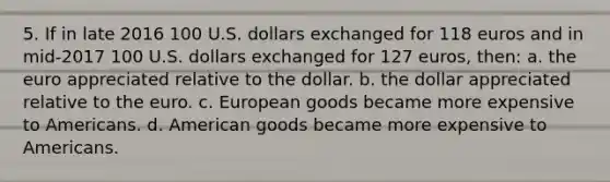 5. If in late 2016 100 U.S. dollars exchanged for 118 euros and in mid-2017 100 U.S. dollars exchanged for 127 euros, then: a. the euro appreciated relative to the dollar. b. the dollar appreciated relative to the euro. c. European goods became more expensive to Americans. d. American goods became more expensive to Americans.