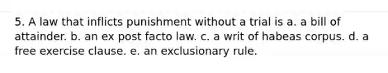 5. A law that inflicts punishment without a trial is a. a bill of attainder. b. an ex post facto law. c. a writ of habeas corpus. d. a free exercise clause. e. an exclusionary rule.