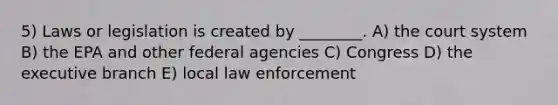 5) Laws or legislation is created by ________. A) the court system B) the EPA and other federal agencies C) Congress D) the executive branch E) local law enforcement