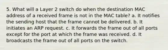 5. What will a Layer 2 switch do when the destination MAC address of a received frame is not in the MAC table? a. It notifies the sending host that the frame cannot be delivered. b. It initiates an ARP request. c. It forwards the frame out of all ports except for the port at which the frame was received. d. It broadcasts the frame out of all ports on the switch.