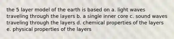 the 5 layer model of the earth is based on a. light waves traveling through the layers b. a single inner core c. sound waves traveling through the layers d. chemical properties of the layers e. physical properties of the layers