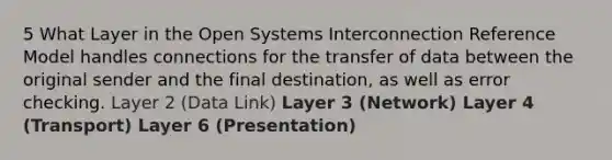 5 What Layer in the Open Systems Interconnection Reference Model handles connections for the transfer of data between the original sender and the final destination, as well as error checking. Layer 2 (Data Link) Layer 3 (Network) Layer 4 (Transport) Layer 6 (Presentation)