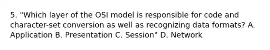 5. "Which layer of the OSI model is responsible for code and character-set conversion as well as recognizing data formats? A. Application B. Presentation C. Session" D. Network