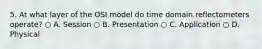 5. At what layer of the OSI model do time domain reflectometers operate? ○ A. Session ○ B. Presentation ○ C. Application ○ D. Physical