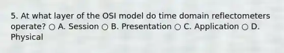 5. At what layer of the OSI model do time domain reflectometers operate? ○ A. Session ○ B. Presentation ○ C. Application ○ D. Physical