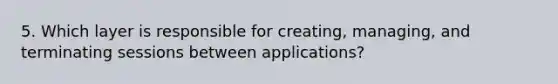 5. Which layer is responsible for creating, managing, and terminating sessions between applications?