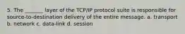 5. The _______ layer of the TCP/IP protocol suite is responsible for source-to-destination delivery of the entire message. a. transport b. network c. data-link d. session