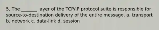 5. The _______ layer of the TCP/IP protocol suite is responsible for source-to-destination delivery of the entire message. a. transport b. network c. data-link d. session