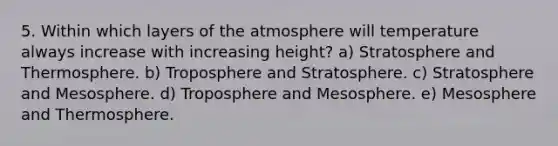 5. Within which layers of the atmosphere will temperature always increase with increasing height? a) Stratosphere and Thermosphere. b) Troposphere and Stratosphere. c) Stratosphere and Mesosphere. d) Troposphere and Mesosphere. e) Mesosphere and Thermosphere.