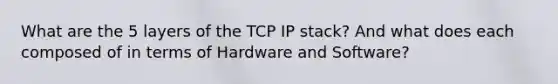 What are the 5 layers of the TCP IP stack? And what does each composed of in terms of Hardware and Software?