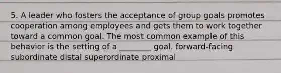 5. A leader who fosters the acceptance of group goals promotes cooperation among employees and gets them to work together toward a common goal. The most common example of this behavior is the setting of a ________ goal. forward-facing subordinate distal superordinate proximal