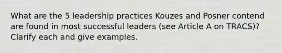 What are the 5 leadership practices Kouzes and Posner contend are found in most successful leaders (see Article A on TRACS)? Clarify each and give examples.