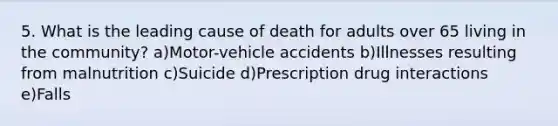 5. What is the leading cause of death for adults over 65 living in the community? a)Motor-vehicle accidents b)Illnesses resulting from malnutrition c)Suicide d)Prescription drug interactions e)Falls