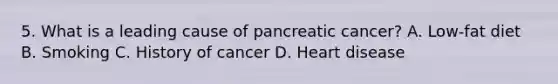 5. What is a leading cause of pancreatic cancer? A. Low-fat diet B. Smoking C. History of cancer D. Heart disease