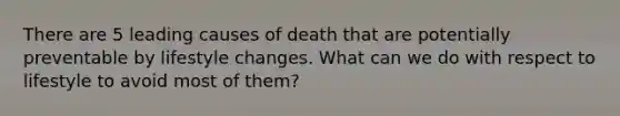 There are 5 leading causes of death that are potentially preventable by lifestyle changes. What can we do with respect to lifestyle to avoid most of them?