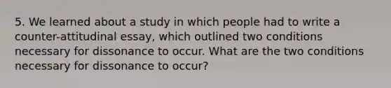 5. We learned about a study in which people had to write a counter-attitudinal essay, which outlined two conditions necessary for dissonance to occur. What are the two conditions necessary for dissonance to occur?