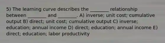 5) The learning curve describes the ________ relationship between ________ and ________. A) inverse; unit cost; cumulative output B) direct; unit cost; cumulative output C) inverse; education; annual income D) direct; education; annual income E) direct; education; labor productivity