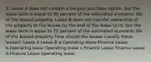 5. Lease A does not contain a bargain purchase option, but the lease term is equal to 90 percent of the estimated economic life of the leased property. Lease B does not transfer ownership of the property to the lessee by the end of the lease term, but the lease term is equal to 75 percent of the estimated economic life of the leased property. How should the lessee classify these leases? Lease A Lease B a.Operating lease Finance Lease b.Operating lease Operating lease c.Finance Lease Finance Lease d.Finance Lease Operating lease