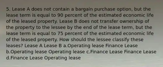 5. Lease A does not contain a bargain purchase option, but the lease term is equal to 90 percent of the estimated economic life of the leased property. Lease B does not transfer ownership of the property to the lessee by the end of the lease term, but the lease term is equal to 75 percent of the estimated economic life of the leased property. How should the lessee classify these leases? Lease A Lease B a.Operating lease Finance Lease b.Operating lease Operating lease c.Finance Lease Finance Lease d.Finance Lease Operating lease