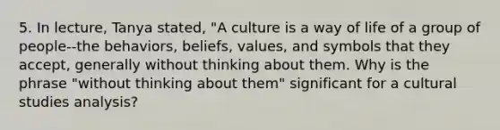 5. In lecture, Tanya stated, "A culture is a way of life of a group of people--the behaviors, beliefs, values, and symbols that they accept, generally without thinking about them. Why is the phrase "without thinking about them" significant for a cultural studies analysis?