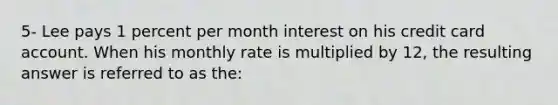 5- Lee pays 1 percent per month interest on his credit card account. When his monthly rate is multiplied by 12, the resulting answer is referred to as the: