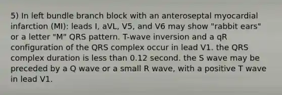 5) In left bundle branch block with an anteroseptal myocardial infarction (MI): leads I, aVL, V5, and V6 may show "rabbit ears" or a letter "M" QRS pattern. T-wave inversion and a qR configuration of the QRS complex occur in lead V1. the QRS complex duration is less than 0.12 second. the S wave may be preceded by a Q wave or a small R wave, with a positive T wave in lead V1.