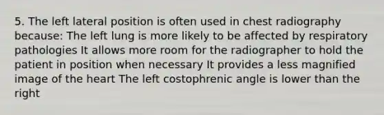 5. The left lateral position is often used in chest radiography because: The left lung is more likely to be affected by respiratory pathologies It allows more room for the radiographer to hold the patient in position when necessary It provides a less magnified image of the heart The left costophrenic angle is lower than the right