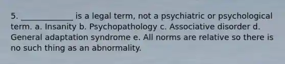 5. _____________ is a legal term, not a psychiatric or psychological term. a. Insanity b. Psychopathology c. Associative disorder d. General adaptation syndrome e. All norms are relative so there is no such thing as an abnormality.