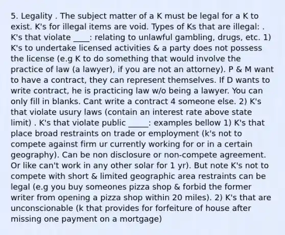 5. Legality . The subject matter of a K must be legal for a K to exist. K's for illegal items are void. Types of Ks that are illegal: . K's that violate ____: relating to unlawful gambling, drugs, etc. 1) K's to undertake licensed activities & a party does not possess the license (e.g K to do something that would involve the practice of law (a lawyer), if you are not an attorney). P & M want to have a contract, they can represent themselves. If D wants to write contract, he is practicing law w/o being a lawyer. You can only fill in blanks. Cant write a contract 4 someone else. 2) K's that violate usury laws (contain an interest rate above state limit) . K's that violate public _____: examples bellow 1) K's that place broad restraints on trade or employment (k's not to compete against firm ur currently working for or in a certain geography). Can be non disclosure or non-compete agreement. Or like can't work in any other solar for 1 yr). But note K's not to compete with short & limited geographic area restraints can be legal (e.g you buy someones pizza shop & forbid the former writer from opening a pizza shop within 20 miles). 2) K's that are unconscionable (k that provides for forfeiture of house after missing one payment on a mortgage)