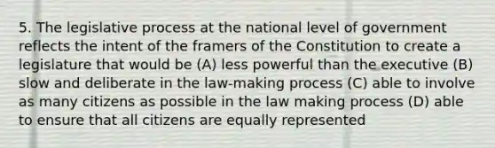 5. The legislative process at the national level of government reflects the intent of the framers of the Constitution to create a legislature that would be (A) less powerful than the executive (B) slow and deliberate in the law-making process (C) able to involve as many citizens as possible in the law making process (D) able to ensure that all citizens are equally represented