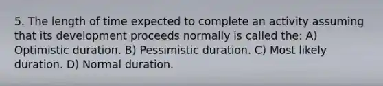 5. The length of time expected to complete an activity assuming that its development proceeds normally is called the: A) Optimistic duration. B) Pessimistic duration. C) Most likely duration. D) Normal duration.