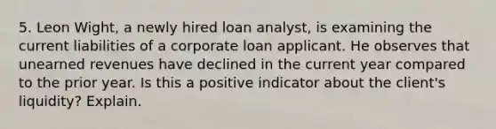 5. Leon Wight, a newly hired loan analyst, is examining the current liabilities of a corporate loan applicant. He observes that unearned revenues have declined in the current year compared to the prior year. Is this a positive indicator about the client's liquidity? Explain.