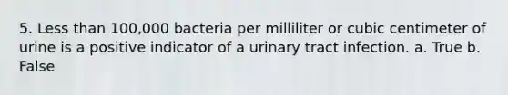 5. Less than 100,000 bacteria per milliliter or cubic centimeter of urine is a positive indicator of a urinary tract infection. a. True b. False