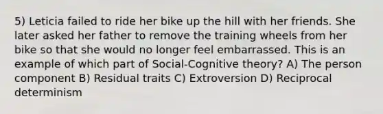 5) Leticia failed to ride her bike up the hill with her friends. She later asked her father to remove the training wheels from her bike so that she would no longer feel embarrassed. This is an example of which part of Social-Cognitive theory? A) The person component B) Residual traits C) Extroversion D) Reciprocal determinism