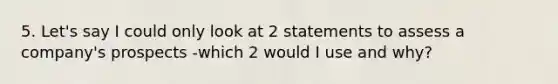 5. Let's say I could only look at 2 statements to assess a company's prospects -which 2 would I use and why?