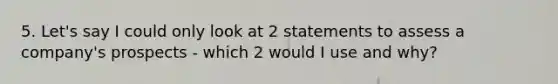 5. Let's say I could only look at 2 statements to assess a company's prospects - which 2 would I use and why?