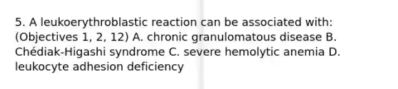 5. A leukoerythroblastic reaction can be associated with: (Objectives 1, 2, 12) A. chronic granulomatous disease B. Chédiak-Higashi syndrome C. severe hemolytic anemia D. leukocyte adhesion deficiency