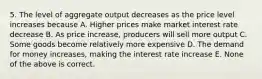 5. The level of aggregate output decreases as the price level increases because A. Higher prices make market interest rate decrease B. As price increase, producers will sell more output C. Some goods become relatively more expensive D. The demand for money increases, making the interest rate increase E. None of the above is correct.