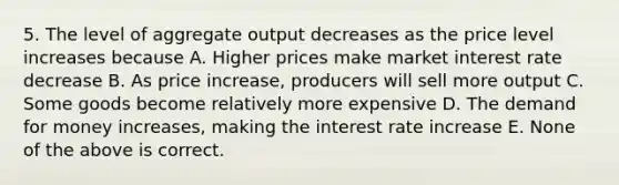 5. The level of aggregate output decreases as the price level increases because A. Higher prices make market interest rate decrease B. As price increase, producers will sell more output C. Some goods become relatively more expensive D. The demand for money increases, making the interest rate increase E. None of the above is correct.