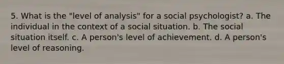 5. What is the "level of analysis" for a social psychologist? a. The individual in the context of a social situation. b. The social situation itself. c. A person's level of achievement. d. A person's level of reasoning.