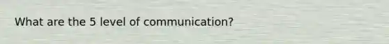 What are the 5 level of communication?