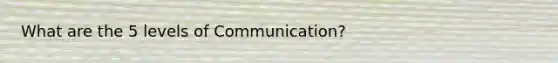 What are the 5 levels of Communication?