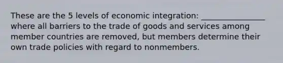 These are the 5 levels of economic integration: ________________ where all barriers to the trade of goods and services among member countries are removed, but members determine their own trade policies with regard to nonmembers.