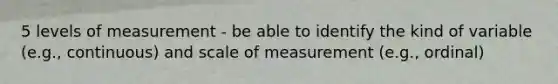 5 levels of measurement - be able to identify the kind of variable (e.g., continuous) and scale of measurement (e.g., ordinal)