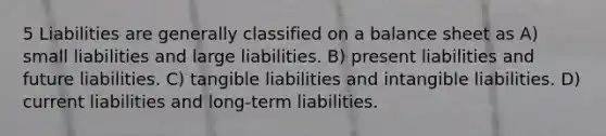 5 Liabilities are generally classified on a balance sheet as A) small liabilities and large liabilities. B) present liabilities and future liabilities. C) tangible liabilities and intangible liabilities. D) current liabilities and long-term liabilities.