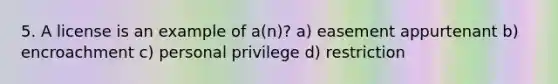 5. A license is an example of a(n)? a) easement appurtenant b) encroachment c) personal privilege d) restriction