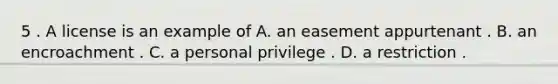 5 . A license is an example of A. an easement appurtenant . B. an encroachment . C. a personal privilege . D. a restriction .