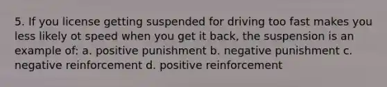 5. If you license getting suspended for driving too fast makes you less likely ot speed when you get it back, the suspension is an example of: a. positive punishment b. negative punishment c. negative reinforcement d. positive reinforcement