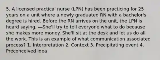 5. A licensed practical nurse (LPN) has been practicing for 25 years on a unit where a newly graduated RN with a bachelor's degree is hired. Before the RN arrives on the unit, the LPN is heard saying, ―She'll try to tell everyone what to do because she makes more money. She'll sit at the desk and let us do all the work. This is an example of what communication associated process? 1. Interpretation 2. Context 3. Precipitating event 4. Preconceived idea