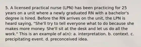 5. A licensed practical nurse (LPN) has been practicing for 25 years on a unit where a newly graduated RN with a bachelor's degree is hired. Before the RN arrives on the unit, the LPN is heard saying, "She'll try to tell everyone what to do because she makes more money. She'll sit at the desk and let us do all the work." This is an example of a(n): a. interpretation. b. context. c. precipitating event. d. preconceived idea.